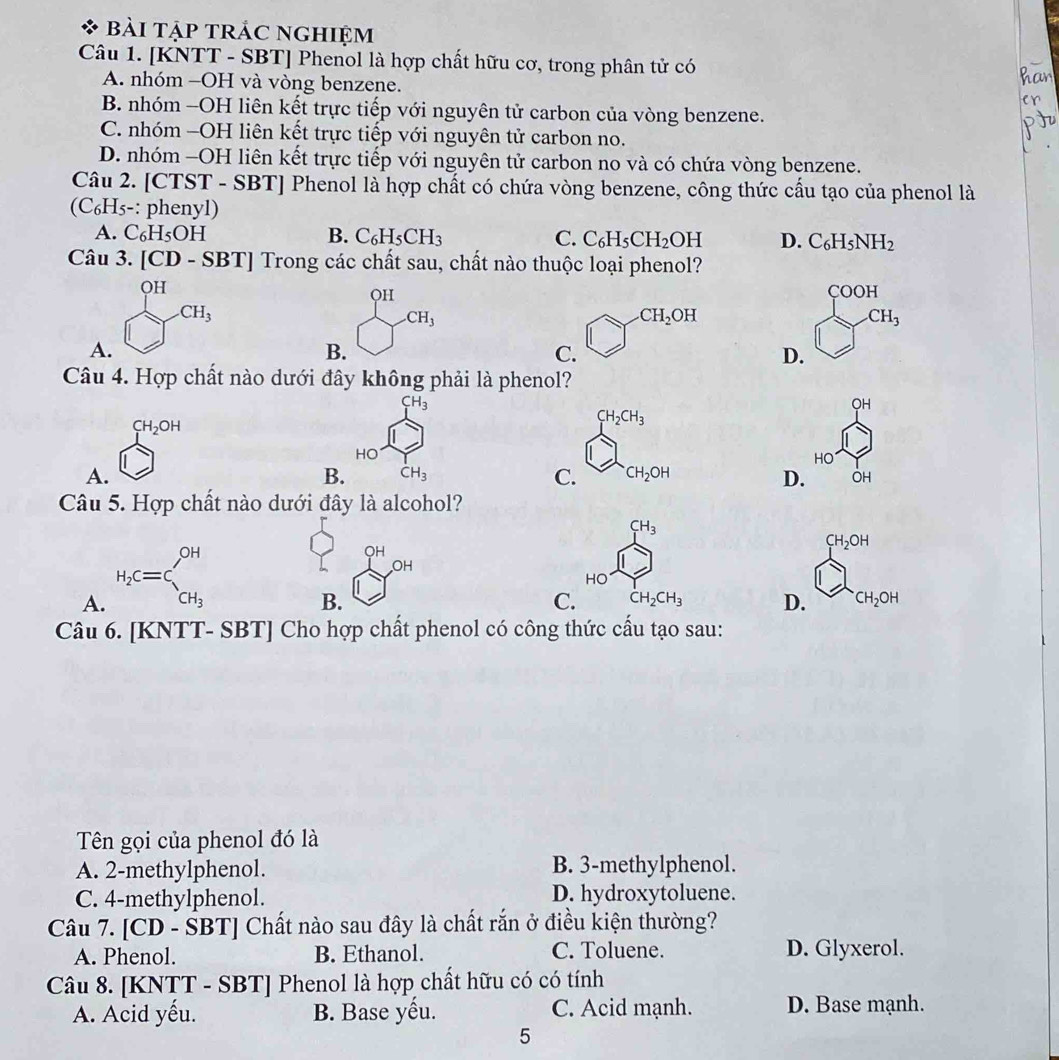 bài tập trắc nghiệm
Câu 1. [KNTT - SBT] Phenol là hợp chất hữu cơ, trong phân tử có
A. nhóm -OH và vòng benzene.
B. nhóm -OH liên kết trực tiếp với nguyên tử carbon của vòng benzene.
C. nhóm -OH liên kết trực tiếp với nguyên tử carbon no.
D. nhóm -OH liên kết trực tiếp với nguyên tử carbon no và có chứa vòng benzene.
Câu 2. [CTST - SBT] Phenol là hợp chất có chứa vòng benzene, công thức cầu tạo của phenol là
(C₆H₅-: phenyl)
A. C_6H_5OH B. C_6H_5CH_3 C. C_6H_5CH_2 OH D. C_6H_5NH_2
Câu 3. [CD - S] BT | Trong các chất sau, chất nào thuộc loại phenol?
OH COOH
OH
CH_3
_ CH_3
.CH_2OH
CH_3
A.
B.
C.
D.
Câu 4. Hợp chất nào dưới đây không phải là phenol?
CH_3
OH
CH_2OH
CH_2CH_3
HO
HO
A.
B. CH_3 C. CH_2OH
D. OH
Câu 5. Hợp chất nào dưới đây là alcohol?
CH_3
A. H_2C=C_CH_3^OH
QH
CH_2OH
OH
HO
B.
C. CH_2CH_3 D. CH_2OH
Câu 6. [KNTT- SBT] Cho hợp chất phenol có công thức cấu tạo sau:
Tên gọi của phenol đó là
A. 2-methylphenol. B. 3-methylphenol.
C. 4-methylphenol. D. hydroxytoluene.
Câu 7. [CD - ŚBT] Chất nào sau đây là chất rắn ở điều kiện thường?
A. Phenol. B. Ethanol. C. Toluene. D. Glyxerol.
Câu 8. [KNTT - SBT] Phenol là hợp chất hữu có có tính
A. Acid yếu. B. Base yếu. C. Acid mạnh. D. Base mạnh.
5