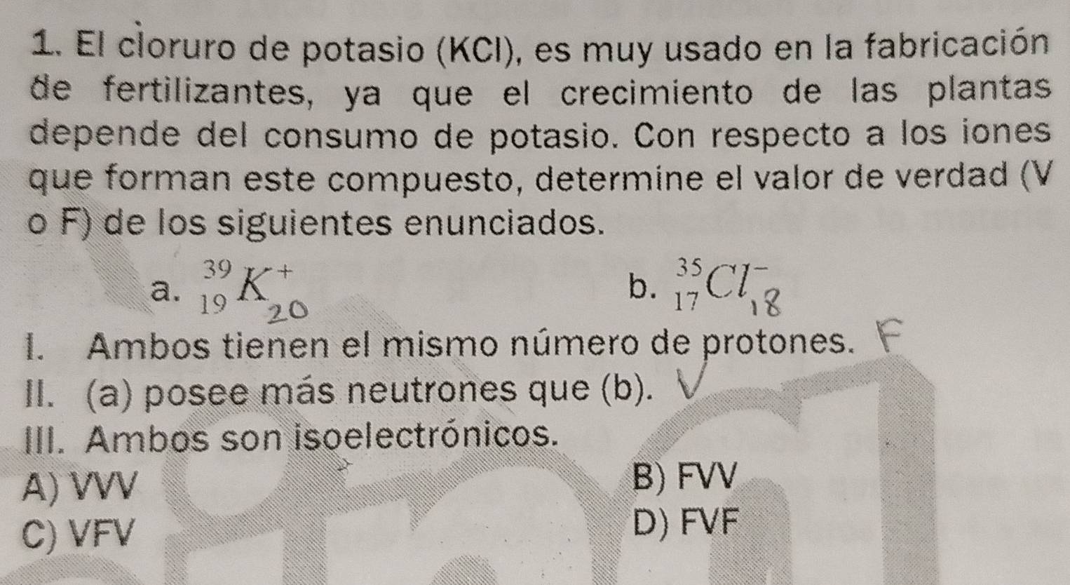 El cloruro de potasio (KCI), es muy usado en la fabricación
de fertilizantes, ya que el crecimiento de las plantas
depende del consumo de potasio. Con respecto a los iones
que forman este compuesto, determine el valor de verdad (V
o F) de los siguientes enunciados.
a. _(19)^(39)K +
b. _(17)^(35)Cl_(18)^-
_”
I. Ambos tienen el mismo número de protones.
II. (a) posee más neutrones que (b).
III. Ambos son isoelectrónicos.
A) VVV
B) FVV
C) VFV
D) FVF