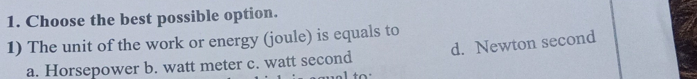 Choose the best possible option.
1) The unit of the work or energy (joule) is equals to
a. Horsepower b. watt meter c. watt second d. Newton second