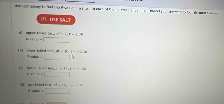 Use technology to find the P -value of a t test in each of the following situations. (Round your answers to four decimal places.) 
△ USE SALT 
(a) upper-tailed test, df =7, t=2.00
P-value = □
(b) lower-tailed test, df =10, t=-2.30
rho · valu e =□    
(c) lower-tailed test, n=24, t=-4.30
P· value=□
d) two-tailed test, f =14, t=-1.80
p-value=□