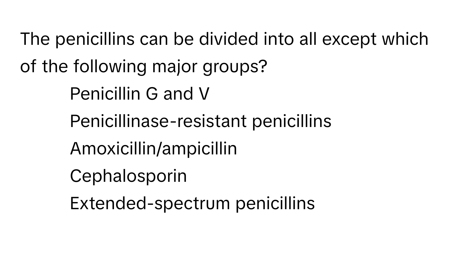 The penicillins can be divided into all except which of the following major groups?

1) Penicillin G and V 
2) Penicillinase-resistant penicillins 
3) Amoxicillin/ampicillin 
4) Cephalosporin 
5) Extended-spectrum penicillins