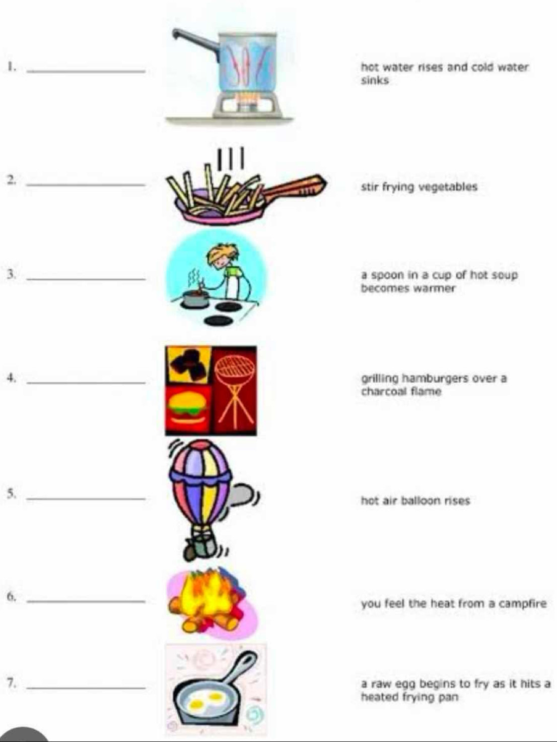 hot water rises and cold water 
sinks 
2._ 
stir frying vegetables 
3. _a spoon in a cup of hot soup 
becomes warmer 
4. _grilling hamburgers over a 
charcoal flame 
5._ 
hot air balloon rises 
6._ 
you feel the heat from a campfire 
7. _a raw egg begins to fry as it hits a 
heated frying pan