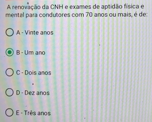 A renovação da CNH e exames de aptidão física e
mental para condutores com 70 anos ou mais, é de:
A - Vinte anos
B - Um ano
C - Dois anos
D - Dez anos
E - Três anos