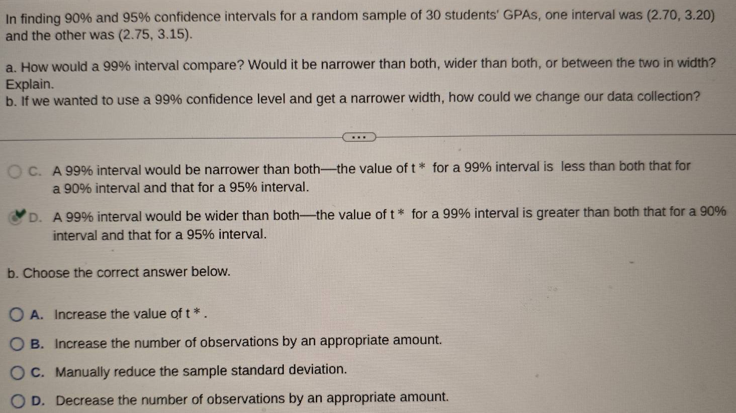 In finding 90% and 95% confidence intervals for a random sample of 30 students' GPAs, one interval was (2.70,3.2 20)
and the other was (2.75 , 3.15).
a. How would a 99% interval compare? Would it be narrower than both, wider than both, or between the two in width?
Explain.
b. If we wanted to use a 99% confidence level and get a narrower width, how could we change our data collection?
C. A 99% interval would be narrower than both—the value of t^* for a 99% interval is less than both that for
a 90% interval and that for a 95% interval.
D. A 99% interval would be wider than both—the value of t^* for a 99% interval is greater than both that for a 90%
interval and that for a 95% interval.
b. Choose the correct answer below.
A. Increase the value of t^*
B. Increase the number of observations by an appropriate amount.
C. Manually reduce the sample standard deviation.
D. Decrease the number of observations by an appropriate amount.