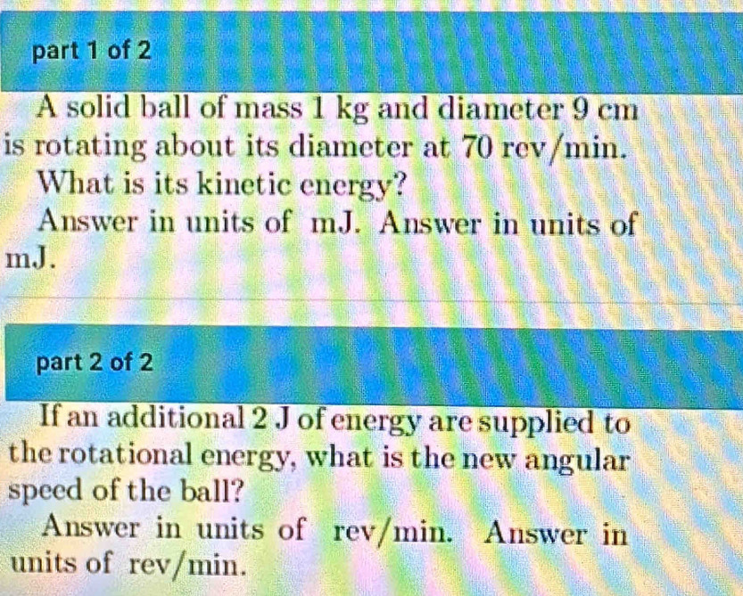 A solid ball of mass 1 kg and diameter 9 cm
is rotating about its diameter at 70 rev/min. 
What is its kinetic energy? 
Answer in units of mJ. Answer in units of
mJ. 
part 2 of 2 
If an additional 2 J of energy are supplied to 
the rotational energy, what is the new angular 
speed of the ball? 
Answer in units of rev/min. Answer in 
units of rev/min.