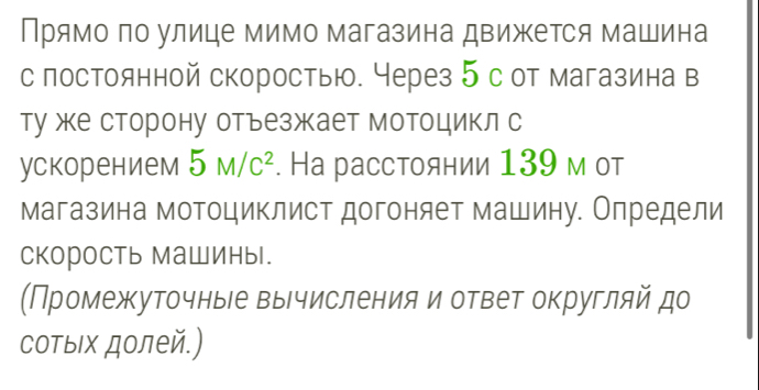 Прямо по улице мимо магазина движется машина 
с постоянной скоростью. Через 5с от магазина в 
ту же сторону отъезжает мотоцикл с 
ускорением 5M/C^2. На расстоянии 139 м от 
магазина мотоциклист догоняет машину. Определи 
скорость Машиныl. 
(Промежуточныее вычисления и ответ округляй до 
соΤыΙх долей.)