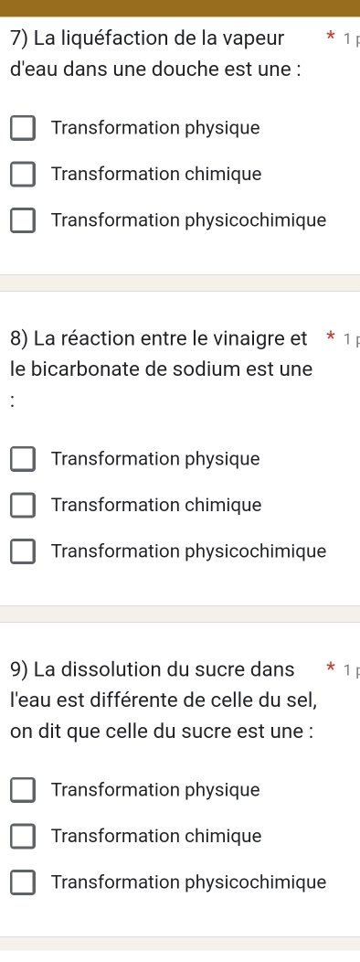 La liquéfaction de la vapeur
d'eau dans une douche est une :
Transformation physique
Transformation chimique
Transformation physicochimique
8) La réaction entre le vinaigre et * 1 p
le bicarbonate de sodium est une
Transformation physique
Transformation chimique
Transformation physicochimique
9) La dissolution du sucre dans 1
l'eau est différente de celle du sel,
on dit que celle du sucre est une :
Transformation physique
Transformation chimique
Transformation physicochimique