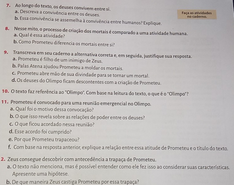 Ao longo do texto, os deuses convivem entre si.
a. Descreva a convivência entre os deuses. Faça as atividades
no caderno.
b. Essa convivência se assemelha à convivência entre humanos? Explique.
8. Nesse mito, o processo de criação dos mortais é comparado a uma atividade humana.
a. Qual éessa atividade?
b. Como Prometeu diferencia os mortais entre si?
9. Transcreva em seu caderno a alternativa correta e, em seguida, justifique sua resposta.
a. Prometeu é filho de um inimigo de Zeus.
b. Palas Atena ajudou Prometeu a moldar os mortais.
c. Prometeu abre mão de sua divindade para se tornar um mortal.
d. Os deuses do Olimpo ficam descontentes com a criação de Prometeu.
10. O texto faz referência ao “Olimpo'. Com base na leitura do texto, o que é o ''Olimpo'?
11. Prometeu é convocado para uma reunião emergencial no Olimpo.
a. Qual foi o motivo dessa convocação?
b. O que isso revela sobre as relações de poder entre os deuses?
ç. O que ficou acordado nessa reunião?
d. Esse acordo foi cumprido?
e. Por que Prometeu trapaceou?
f. Com base na resposta anterior, explique a relação entre essa atitude de Prometeu e o título do texto.
2. Zeus consegue descobrir com antecedência a trapaça de Prometeu.
a. O texto não menciona, mas é possível entender como ele fez isso ao considerar suas características.
Apresente uma hipótese.
b. De que maneira Zeus castiga Prometeu por essa trapaça?