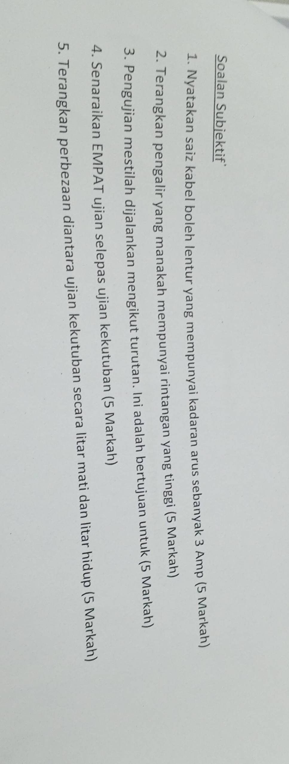 Soalan Subjektif’ 
1. Nyatakan saiz kabel boleh lentur yang mempunyai kadaran arus sebanyak 3 Amp (5 Markah) 
2. Terangkan pengalir yang manakah mempunyai rintangan yang tinggi (5 Markah) 
3. Pengujian mestilah dijalankan mengikut turutan. Ini adalah bertujuan untuk (5 Markah) 
4. Senaraikan EMPAT ujian selepas ujian kekutuban (5 Markah) 
5. Terangkan perbezaan diantara ujian kekutuban secara litar mati dan litar hidup (5 Markah)