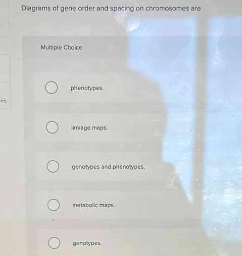 Diagrams of gene order and spacing on chromosomes are
Multiple Choice
phenotypes.
es
linkage maps.
genotypes and phenotypes.
metabolic maps.
genotypes.