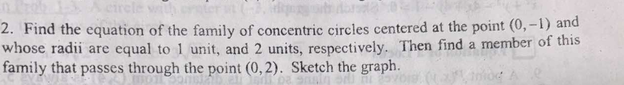Find the equation of the family of concentric circles centered at the point (0,-1) and 
whose radii are equal to 1 unit, and 2 units, respectively. Then find a member of this 
family that passes through the point (0,2). Sketch the graph.