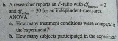 A researcher reports an F -ratio with df_between=2
and df_within=30 for an independent-measures 
ANOVA. 
a. How many treatment conditions were compared in 
the experiment? 
b. How many subjects participated in the experiment