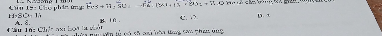 Nhương 1môi
Câu 15: Cho phản ứng: FeS+H_2SO_4 to Fe_2(SO_4)_3+SO_2+H_2O Hệ số cân bảng toi gian, nguy ê n
H₂SO4 là D. 4
A. 8. B. 10. C. 12.
Câu 16: Chất oxi hoá là chất
hứa nguyên tố có số oxi hóa tăng sau phản ứng.