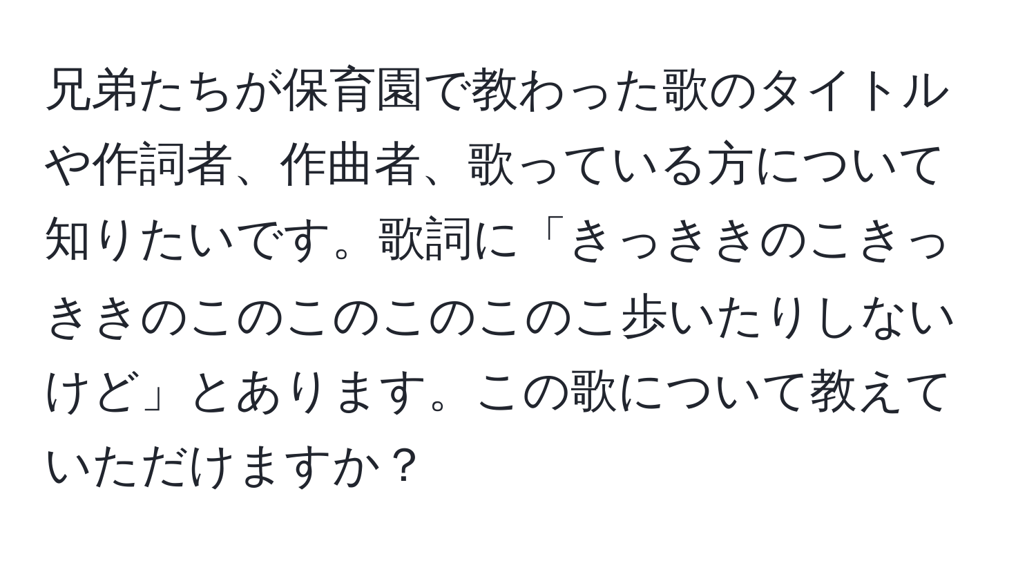 兄弟たちが保育園で教わった歌のタイトルや作詞者、作曲者、歌っている方について知りたいです。歌詞に「きっききのこきっききのこのこのこのこのこ歩いたりしないけど」とあります。この歌について教えていただけますか？