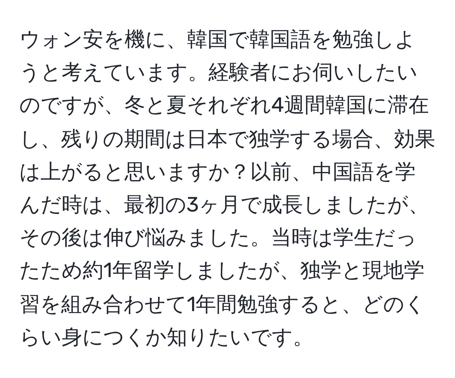 ウォン安を機に、韓国で韓国語を勉強しようと考えています。経験者にお伺いしたいのですが、冬と夏それぞれ4週間韓国に滞在し、残りの期間は日本で独学する場合、効果は上がると思いますか？以前、中国語を学んだ時は、最初の3ヶ月で成長しましたが、その後は伸び悩みました。当時は学生だったため約1年留学しましたが、独学と現地学習を組み合わせて1年間勉強すると、どのくらい身につくか知りたいです。