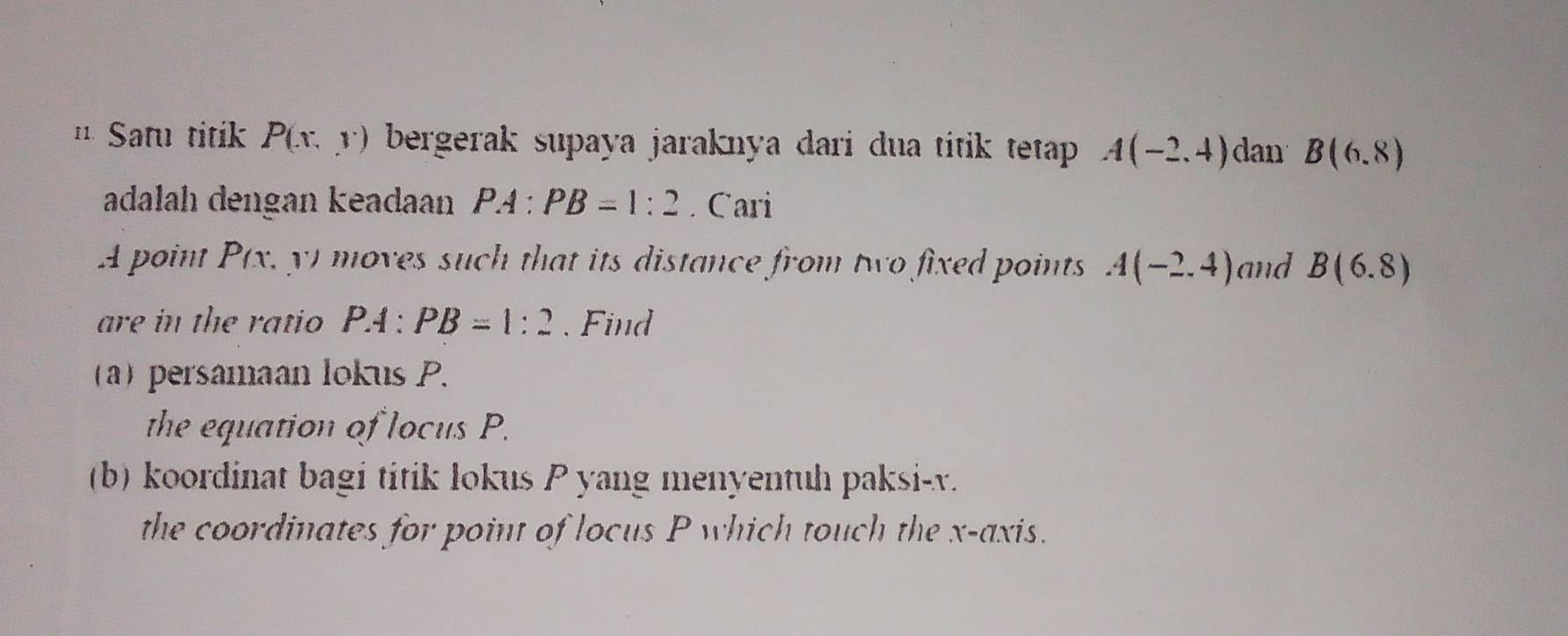 1¹ Satu titik P(x,y) bergerak supaya jaraknya dari dua titik tetap . A(-2,4) dan B(6,8)
adalah dengan keadaan PA:PB=1:2. Cari 
A point P(x, y) moves such that its distance from two fixed points A(-2,4) and B(6.8)
are in the ratio P :PB=1:2. Find 
(a)persamaan lokus P. 
the equation of locus P. 
(b) koordinat bagi titik lokus P yang menyentuh paksi- v. 
the coordinates for point of locus P which touch the x-axis.