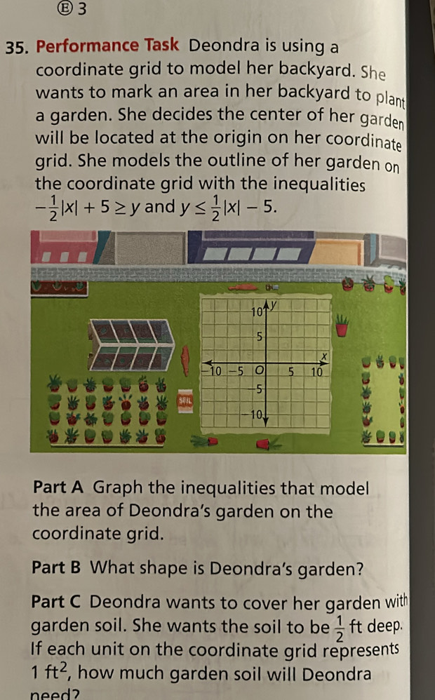 Ⓑ3 
35. Performance Task Deondra is using a 
coordinate grid to model her backyard. She 
wants to mark an area in her backyard to plant 
a garden. She decides the center of her garden 
will be located at the origin on her coordinate 
grid. She models the outline of her garden on 
the coordinate grid with the inequalities
- 1/2 |x|+5≥ y and y≤  1/2 |x|-5. 
=
10 y
5
x
-10 -5 0 5 10
-5
50
-10, 
Part A Graph the inequalities that model 
the area of Deondra’s garden on the 
coordinate grid. 
Part B What shape is Deondra's garden? 
Part C Deondra wants to cover her garden with 
garden soil. She wants the soil to be  1/2 ft deep. 
If each unit on the coordinate grid represents
1ft^2 , how much garden soil will Deondra 
need