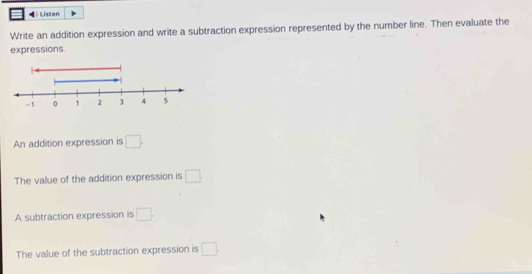 Listen 
Write an addition expression and write a subtraction expression represented by the number line. Then evaluate the 
expressions. 
An addition expression is □. 
The value of the addition expression is □. 
A subtraction expression is □. 
The value of the subtraction expression is □.