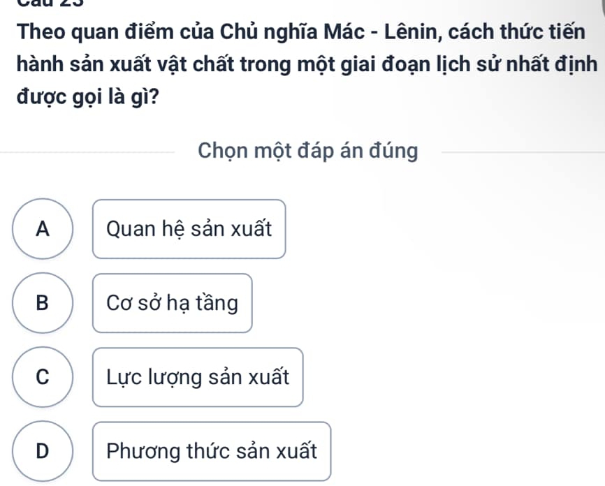 Theo quan điểm của Chủ nghĩa Mác - Lênin, cách thức tiến
hành sản xuất vật chất trong một giai đoạn lịch sử nhất định
được gọi là gì?
Chọn một đáp án đúng
A Quan hệ sản xuất
B Cơ sở hạ tầng
C Lực lượng sản xuất
D Phương thức sản xuất