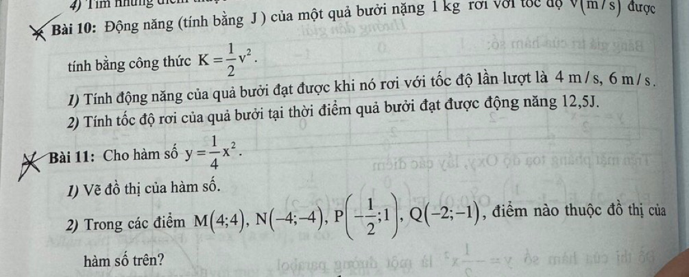 4 ) T im nhung d 
Bài 10: Động năng (tính bằng J) của một quả bưởi nặng 1 kg rơi với tọc đọ v(m/s) được 
tính bằng công thức K= 1/2 v^2. 
1I) Tính động năng của quả bưởi đạt được khi nó rơi với tốc độ lần lượt là 4 m / s, 6 m /s. 
2) Tính tốc độ rơi của quả bưởi tại thời điểm quả bưởi đạt được động năng 12,5J. 
Bài 11: Cho hàm số y= 1/4 x^2. 
I) Vẽ đồ thị của hàm số. 
2) Trong các điểm M(4;4), N(-4;-4), P(- 1/2 ;1), Q(-2;-1) , điểm nào thuộc đồ thị của 
hàm số trên?