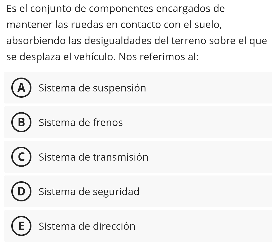 Es el conjunto de componentes encargados de
mantener las ruedas en contacto con el suelo,
absorbiendo las desigualdades del terreno sobre el que
se desplaza el vehículo. Nos referimos al:
A) Sistema de suspensión
B Sistema de frenos
Sistema de transmisión
D Sistema de seguridad
E ) Sistema de dirección