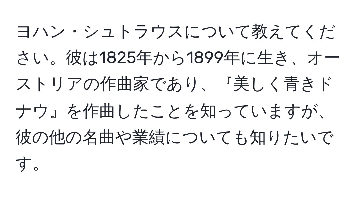 ヨハン・シュトラウスについて教えてください。彼は1825年から1899年に生き、オーストリアの作曲家であり、『美しく青きドナウ』を作曲したことを知っていますが、彼の他の名曲や業績についても知りたいです。