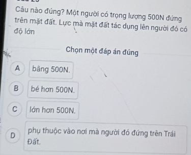 Câu nào đúng? Một người có trọng lượng 500N đứng
trên mặt đất. Lực mà mặt đất tác dụng lên người đó có
độ lớn
Chọn một đáp án đúng
A băng 500N.
B bé hơn 500N.
Clớn hơn 500N.
D phụ thuộc vào nơi mà người đó đứng trên Trái
Đất.