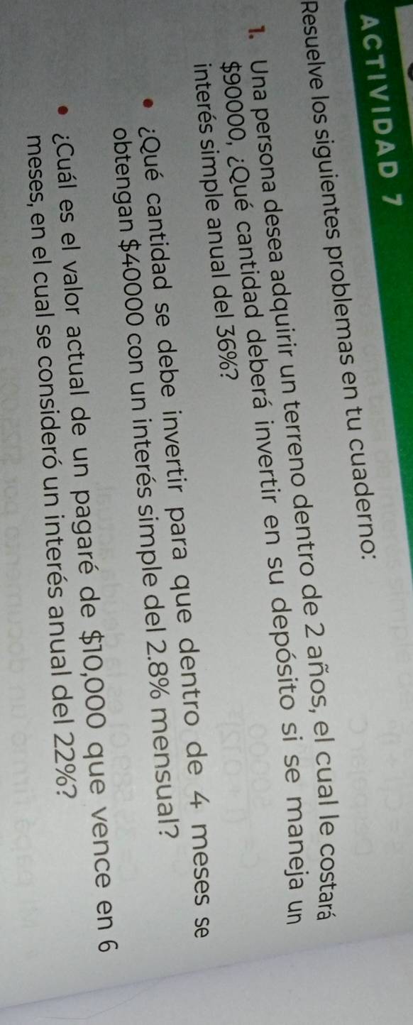 ACTIVIDAD 7 
Resuelve los siguientes problemas en tu cuaderno: 
1. Una persona desea adquirir un terreno dentro de 2 años, el cual le costará
$90000, ¿Qué cantidad deberá invertir en su depósito si se maneja un 
interés simple anual del 36%? 
¿Qué cantidad se debe invertir para que dentro de 4 meses se 
obtengan $40000 con un interés simple del 2.8% mensual? 
Cuál es el valor actual de un pagaré de $10,000 que vence en 6
meses, en el cual se consideró un interés anual del 22%?