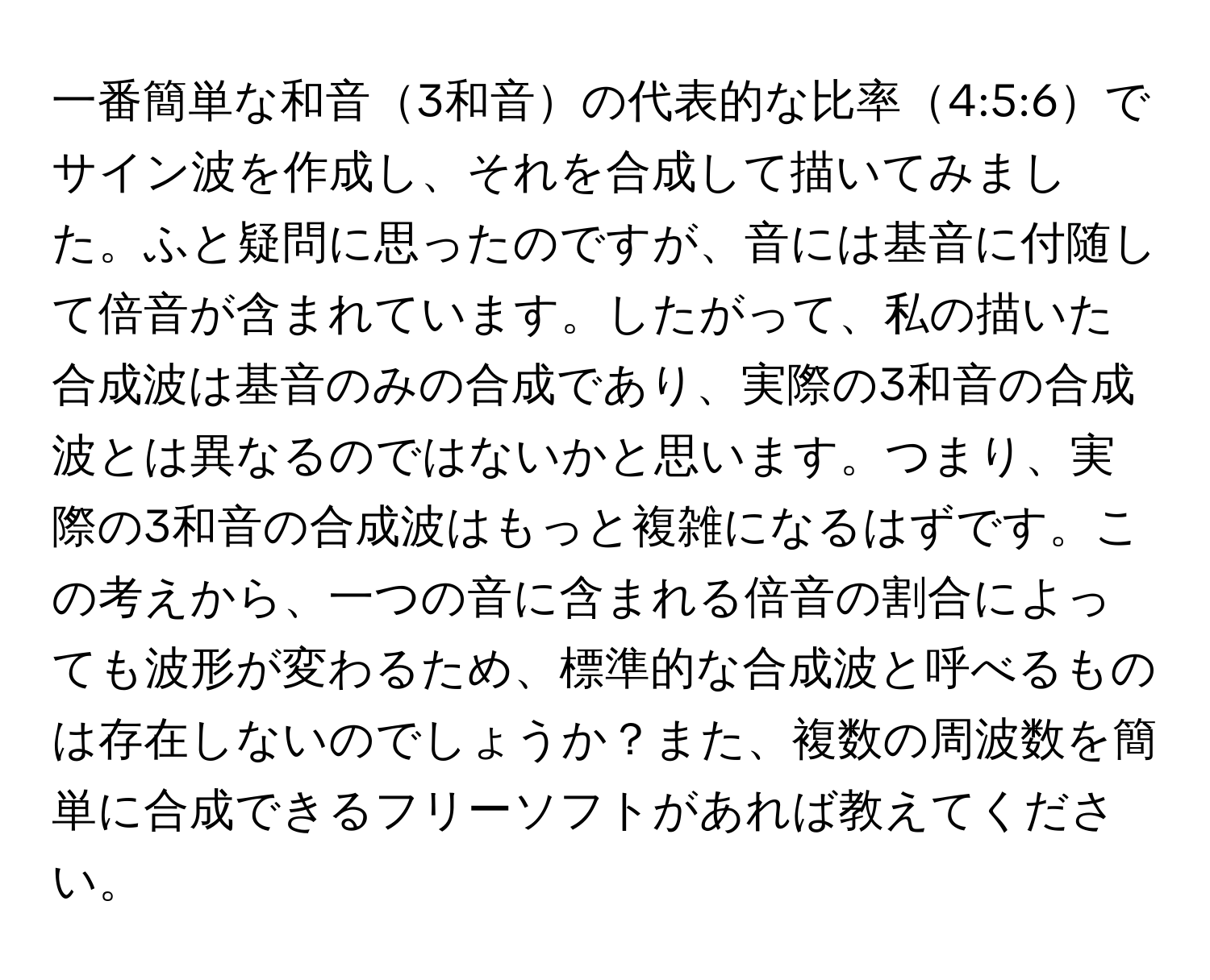 一番簡単な和音3和音の代表的な比率4:5:6でサイン波を作成し、それを合成して描いてみました。ふと疑問に思ったのですが、音には基音に付随して倍音が含まれています。したがって、私の描いた合成波は基音のみの合成であり、実際の3和音の合成波とは異なるのではないかと思います。つまり、実際の3和音の合成波はもっと複雑になるはずです。この考えから、一つの音に含まれる倍音の割合によっても波形が変わるため、標準的な合成波と呼べるものは存在しないのでしょうか？また、複数の周波数を簡単に合成できるフリーソフトがあれば教えてください。