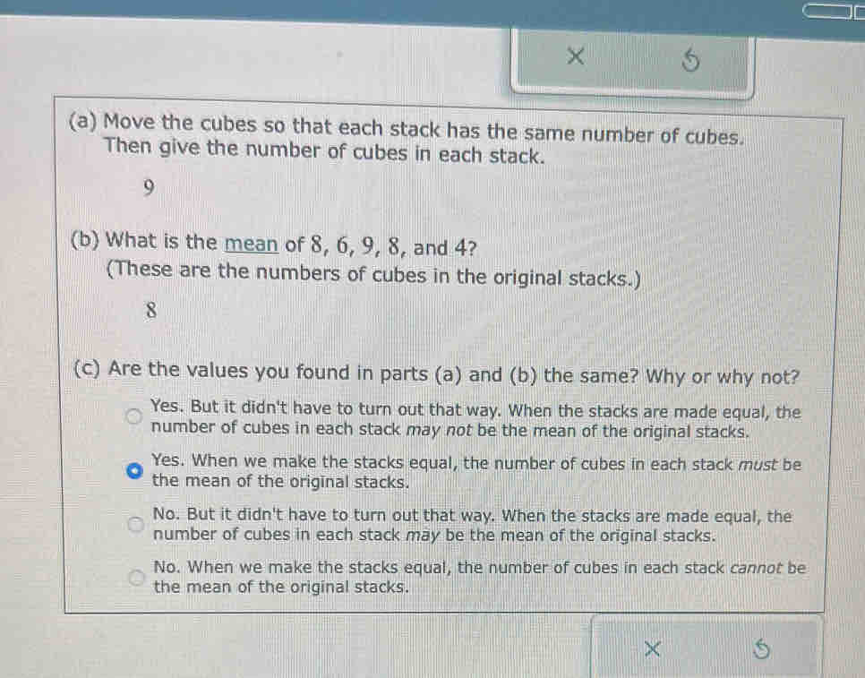 ×
(a) Move the cubes so that each stack has the same number of cubes.
Then give the number of cubes in each stack.
9
(b) What is the mean of 8, 6, 9, 8, and 4?
(These are the numbers of cubes in the original stacks.)
8
(c) Are the values you found in parts (a) and (b) the same? Why or why not?
Yes. But it didn't have to turn out that way. When the stacks are made equal, the
number of cubes in each stack may not be the mean of the original stacks.
Yes. When we make the stacks equal, the number of cubes in each stack must be
the mean of the original stacks.
No. But it didn't have to turn out that way. When the stacks are made equal, the
number of cubes in each stack may be the mean of the original stacks.
No. When we make the stacks equal, the number of cubes in each stack cannot be
the mean of the original stacks.
×