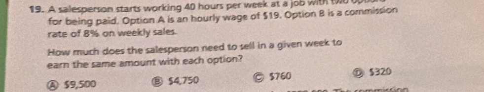 A salesperson starts working 40 hours per week at a job with to 
for being paid. Option A is an hourly wage of $19. Option B is a commission
rate of 8% on weekly sales.
How much does the salesperson need to sell in a given week to
earn the same amount with each option?
Ⓐ S9,500 ⑧ $4,750 © $760 ⑩ $320