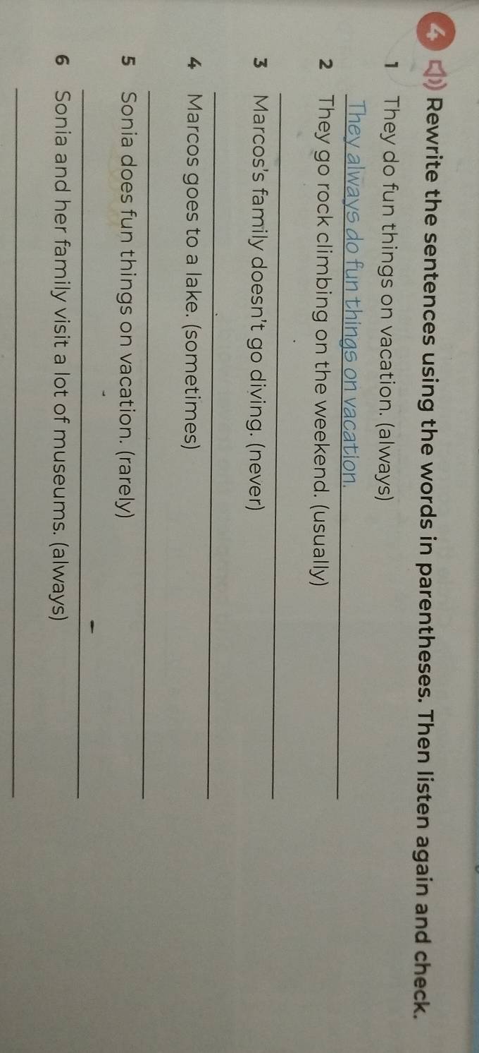 Rewrite the sentences using the words in parentheses. Then listen again and check. 
1 They do fun things on vacation. (always) 
_ 
2 They go rock climbing on the weekend. (usually) 
_ 
3 Marcos's family doesn't go diving. (never) 
_ 
4 Marcos goes to a lake. (sometimes) 
_ 
5 Sonia does fun things on vacation. (rarely) 
_ 
6 Sonia and her family visit a lot of museums. (always) 
_