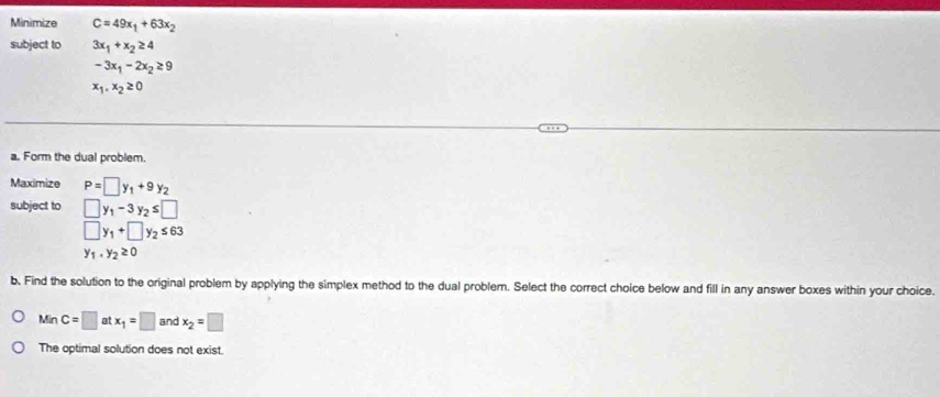 Minimize C=49x_1+63x_2
subject to 3x_1+x_2≥ 4
-3x_1-2x_2≥ 9
x_1,x_2≥ 0
a. Form the dual problem. 
Maximize P=□ y_1+9y_2
subject to □ y_1-3y_2≤ □
□ y_1+□ y_2≤ 63
y_1· y_2≥ 0
b. Find the solution to the original problem by applying the simplex method to the dual problem. Select the correct choice below and fill in any answer boxes within your choice.
MinC=□ atx_1=□ and x_2=□
The optimal solution does not exist.