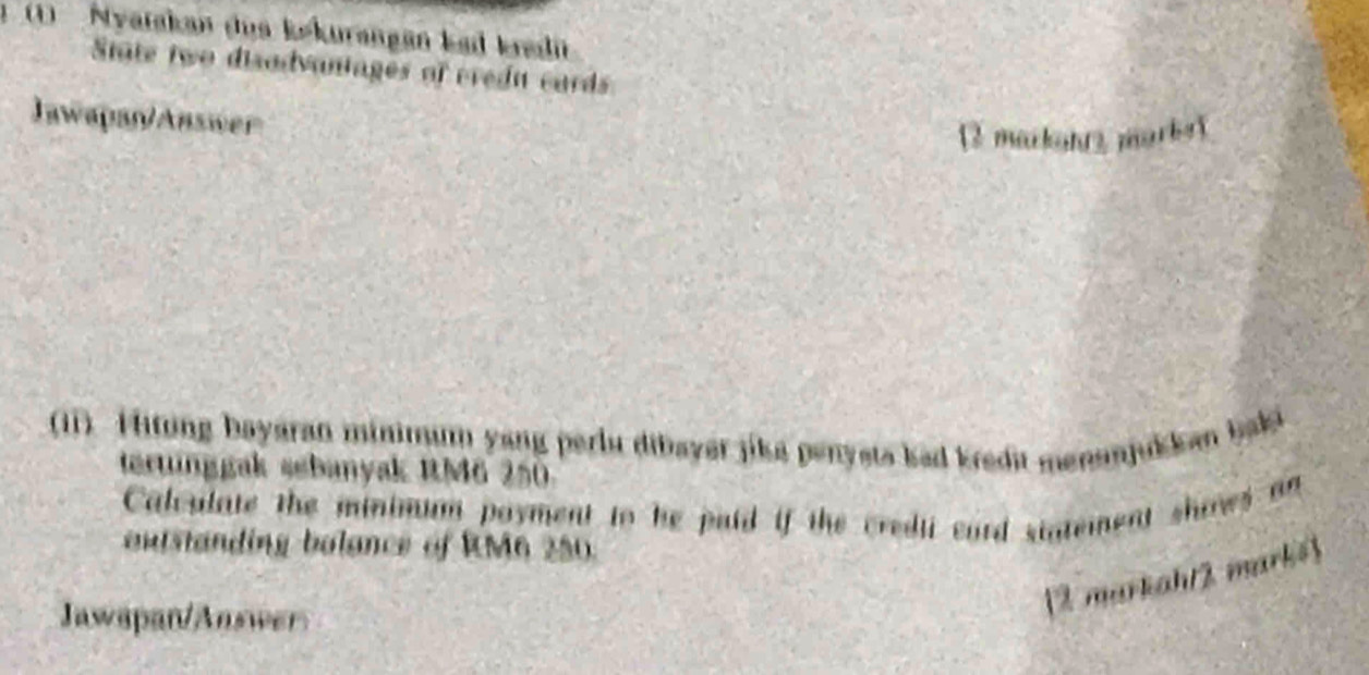 ) Nyatakan dus kekurangan kad kradit 
State two disodvantages of credu cards 
Jawapan/Answer 
[2 markaht2 marke] 
(11). Hitung bayaran mininum yang perlu dibayer jike penysts kad kredit menanjukkan baki 
terunggak sebanyak RM6 250
Calculate the minimum poyment to he paid if the credii cord sigtement shirws an 
autstanding bolance of RM6 250. 
Jawapan/Answer 
12 markaht2 mark=