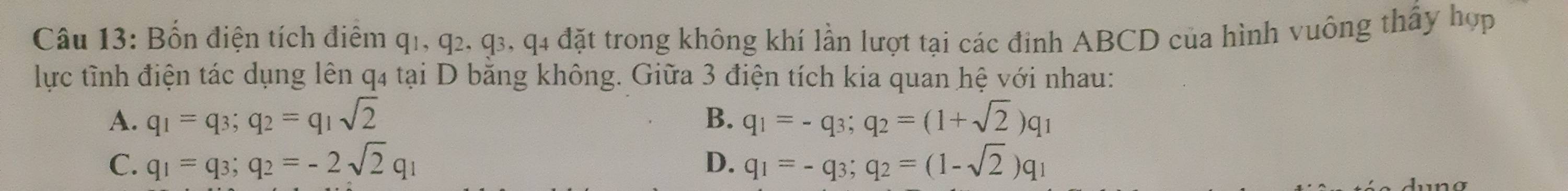 Bốn điện tích điểm q1, q2, q3, q4 đặt trong không khí lần lượt tại các đinh ABCD của hình vuông thấy hợp
lực tỉnh điện tác dụng lên q4 tại D bằng không. Giữa 3 điện tích kia quan hệ với nhau:
A. q_1=q_3; q_2=q_1sqrt(2) B. q_1=-q_3; q_2=(1+sqrt(2))q_1
C. q_1=q_3; q_2=-2sqrt(2)q_1 D. q_1=-q_3; q_2=(1-sqrt(2))q_1