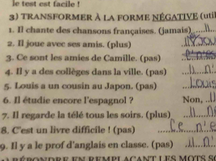 le test est facile ! 
3) TRANSFORMER à la FORME nÉgATIve (util 
1. Il chante des chansons françaises. (jamais) _.l.. 
2. Il joue avec ses amis. (plus) 
_ 
3. Ce sont les amies de Camille. (pas)_ 
4. Il y a des collèges dans la ville. (pas)_ 
5. Louis a un cousin au Japon. (pas)_ 
6. Il étudie encore l'espagnol ? Non,_ 
7. Il regarde la télé tous les soirs. (plus)_ 
8. C'est un livre difficile ! (pas)_ 
9. Il y a le prof d'anglais en classe. (pas)_ 
r r ondre en remplacant les mots se