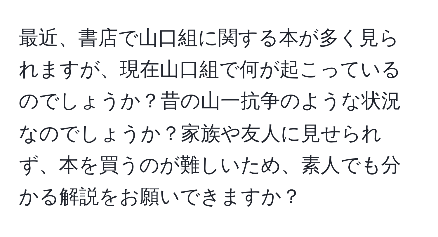 最近、書店で山口組に関する本が多く見られますが、現在山口組で何が起こっているのでしょうか？昔の山一抗争のような状況なのでしょうか？家族や友人に見せられず、本を買うのが難しいため、素人でも分かる解説をお願いできますか？