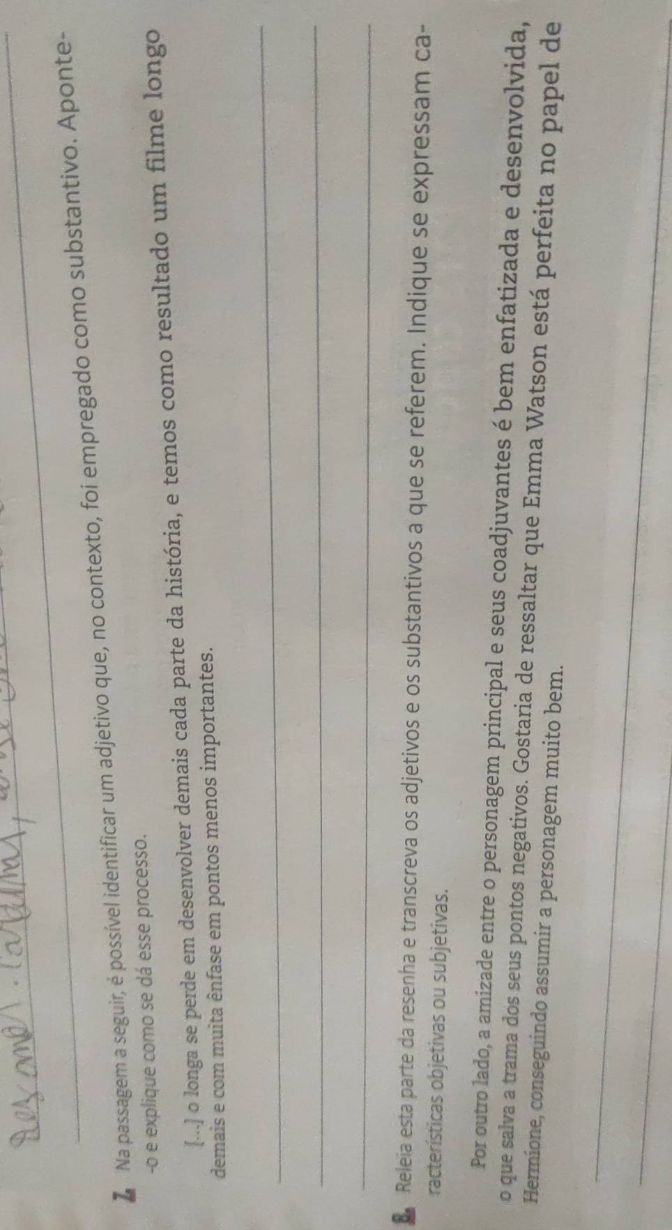 Na passagem a seguir, é possível identificar um adjetivo que, no contexto, foi empregado como substantivo. Aponte- 
-o e explique como se dá esse processo. 
[...] o longa se perde em desenvolver demais cada parte da história, e temos como resultado um filme longo 
demais e com muita ênfase em pontos menos importantes. 
_ 
_ 
_ 
. Releia esta parte da resenha e transcreva os adjetivos e os substantivos a que se referem. Indique se expressam ca- 
racterísticas objetivas ou subjetivas. 
Por outro lado, a amizade entre o personagem principal e seus coadjuvantes é bem enfatizada e desenvolvida, 
o que salva a trama dos seus pontos negativos. Gostaria de ressaltar que Emma Watson está perfeita no papel de 
Hermione, conseguindo assumir a personagem muito bem. 
_ 
_