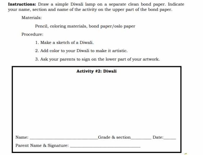 Instructions: Draw a simple Diwali lamp on a separate clean bond paper. Indicate 
your name, section and name of the activity on the upper part of the bond paper. 
Materials: 
Pencil, coloring materials, bond paper/oslo paper 
Procedure: 
1. Make a sketch of a Diwali. 
2. Add color to your Diwali to make it artistic. 
3. Ask your parents to sign on the lower part of your artwork. 
Activity #2: Diwali 
Name: _Grade & section_ Date:_ 
Parent Name & Signature:_