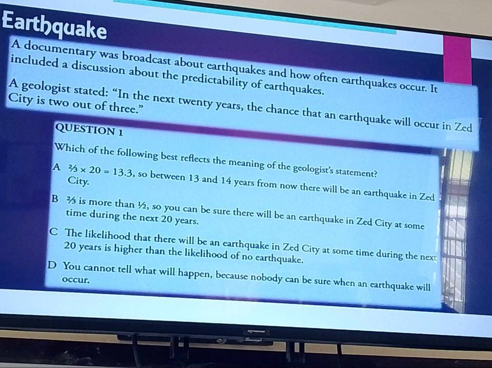 Earthquake
A documentary was broadcast about earthquakes and how often earthquakes occur. It
included a discussion about the predictability of earthquakes.
City is two out of three.” A geologist stated: “In the next twenty years, the chance that an earthquake will occur in Zed
QUESTION 1
Which of the following best reflects the meaning of the geologist's statement?
City.
A 2/3* 20=13.3 , so between 13 and 14 years from now there will be an earthquake in Zed
B 3 is more than ½, so you can be sure there will be an earthquake in Zed City at some
time during the next 20 years.
C The likelihood that there will be an earthquake in Zed City at some time during the next
20 years is higher than the likelihood of no earthquake.
D You cannot tell what will happen, because nobody can be sure when an earthquake will
occur.