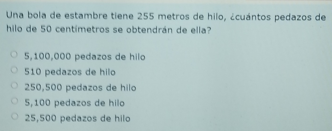 Una bola de estambre tiene 255 metros de hilo, ¿cuántos pedazos de
hilo de 50 centímetros se obtendrán de ella?
5,100,000 pedazos de hilo
510 pedazos de hilo
250,500 pedazos de hilo
5,100 pedazos de hilo
25,500 pedazos de hilo