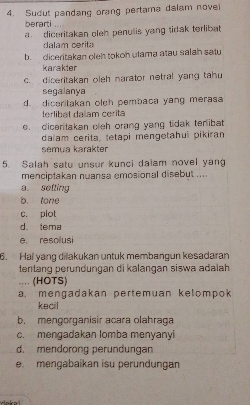 Sudut pandang orang pertama dalam novel
berarti ....
a. diceritakan oleh penulis yang tidak terlibat
dalam cerita
b. diceritakan oleh tokoh utama atau salah satu
karakter
c. diceritakan oleh narator netral yang tahu
segalanya
d. diceritakan oleh pembaca yang merasa
terlibat dalam cerita
e. diceritakan oleh orang yang tidak terlibat
dalam cerita, tetapi mengetahui pikiran
semua karakter
5. Salah satu unsur kunci dalam novel yang
menciptakan nuansa emosional disebut ....
a. setting
b. tone
c. plot
d. tema
e. resolusi
6. Hal yang dilakukan untuk membangun kesadaran
tentang perundungan di kalangan siswa adalah
.... (HOTS)
a. mengadakan pertemuan kelompok
kecil
b. mengorganisir acara olahraga
c. mengadakan lomba menyanyi
d. mendorong perundungan
e. mengabaikan isu perundungan