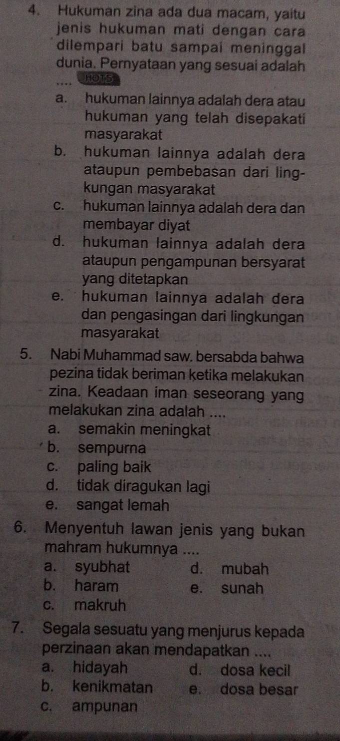 Hukuman zina ada dua macam, yaitu
jenis hukuman mati dengan cara
dilempari batu sampai meninggal
dunia. Pernyataan yang sesuai adalah
HOTS
a. hukuman lainnya adalah dera atau
hukuman yang telah disepakati
masyarakat
b. hukuman lainnya adalah dera
ataupun pembebasan dari ling-
kungan masyarakat
c. hukuman lainnya adalah dera dan
membayar diyat
d. hukuman lainnya adalah dera
ataupun pengampunan bersyarat
yang ditetapkan
e. hukuman lainnya adalah dera
dan pengasingan dari lingkungan
masyarakat
5. Nabi Muhammad saw. bersabda bahwa
pezina tidak beriman ketika melakukan
zina. Keadaan iman seseorang yang
melakukan zina adalah ....
a. semakin meningkat
b. sempurna
c. paling baik
d. tidak diragukan lagi
e. sangat lemah
6. Menyentuh lawan jenis yang bukan
mahram hukumnya ....
a. syubhat d. mubah
b. haram e. sunah
c. makruh
7. Segala sesuatu yang menjurus kepada
perzinaan akan mendapatkan ....
a. hidayah d. dosa kecil
b. kenikmatan e. dosa besar
c. ampunan