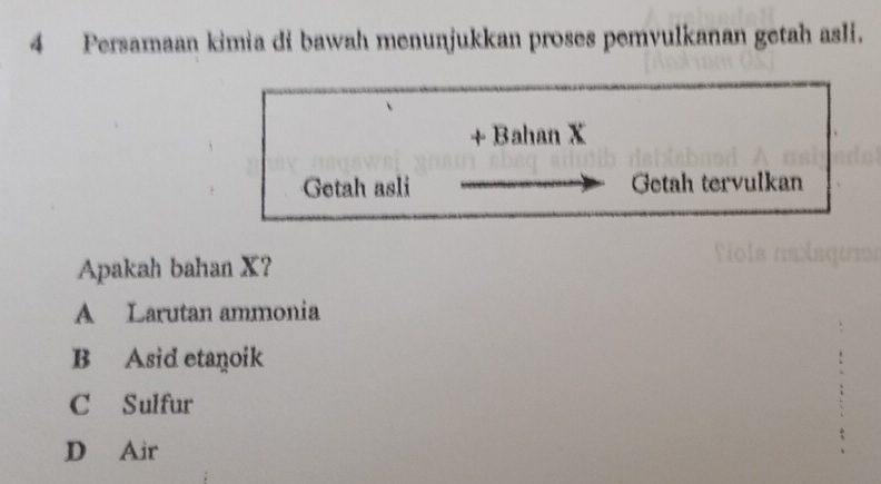 Persamaan kimia di bawah menunjukkan proses pemvulkanan getah asli.
+ Bahan X
Getah asli Getah tervulkan
Apakah bahan X?
A Larutan ammonia
B Asid etanoik
C Sulfur
D Air