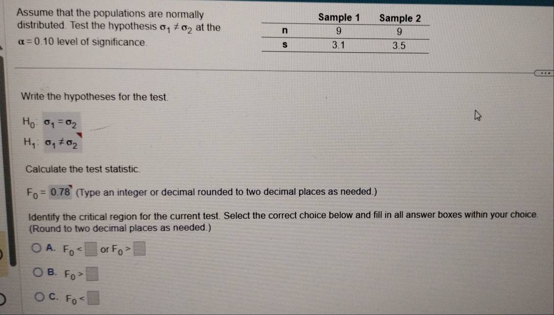 Assume that the populations are normally
distributed. Test the hypothesis sigma _1!= sigma _2 at the
alpha =0.10 level of significance. 
Write the hypotheses for the test.
H_0:sigma _1=sigma _2
H_1:sigma _1!= sigma _2
Calculate the test statistic.
F_0=0.78 (Type an integer or decimal rounded to two decimal places as needed.)
Identify the critical region for the current test. Select the correct choice below and fill in all answer boxes within your choice.
(Round to two decimal places as needed.)
A. F_0 or F_0>□
B. F_0>□
C. F_0