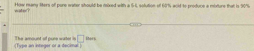 How many liters of pure water should be mixed with a 5-L solution of 60% acid to produce a mixture that is 90%
water? 
The amount of pure water is □ liters. 
(Type an integer or a decimal.)