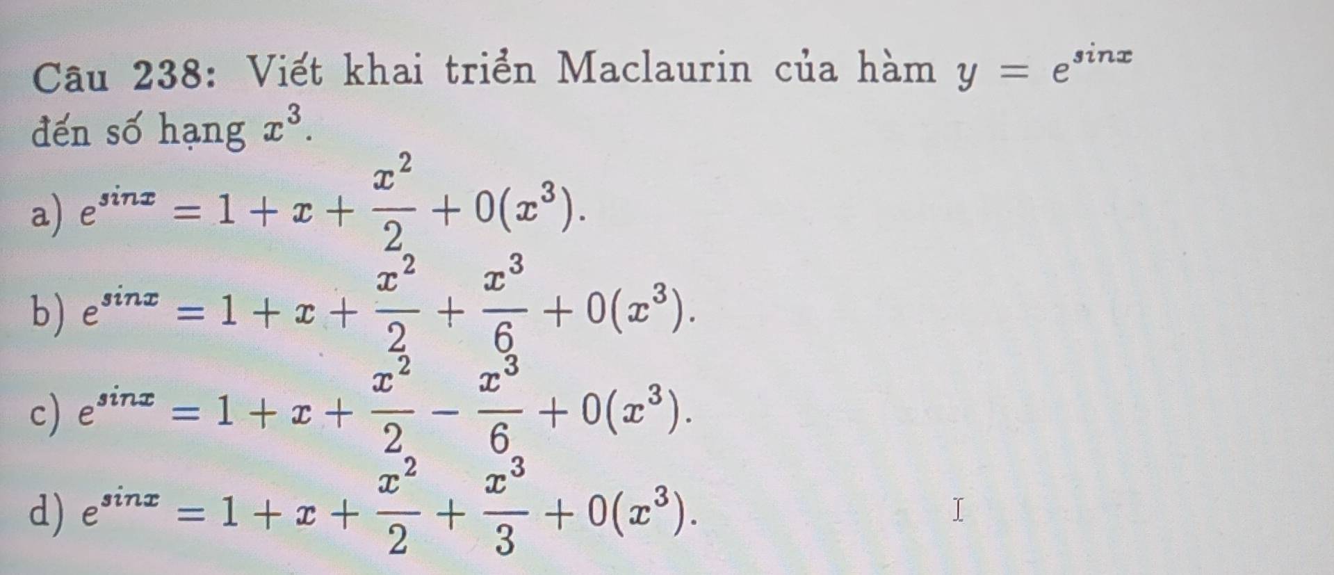 Viết khai triển Maclaurin của hàm y=e^(sin x)
đến số hạng x^3.
a) e^(sin x)=1+x+ x^2/2 +0(x^3).
b) e^(sin x)=1+x+ x^2/2 + x^3/6 +0(x^3).
c) e^(sin x)=1+x+ x^2/2 - x^3/6 +0(x^3).
d) e^(sin x)=1+x+ x^2/2 + x^3/3 +0(x^3).