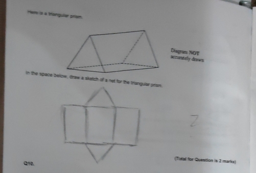 Hers is a tlangullar prism. 
Diagram NOT 
accurtely dnwn 
In the space below, draw a skatch of a net for the brangular prism, 
(Totai for Question is 2 marks) 
Q10.