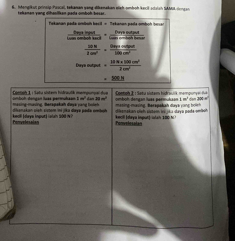 Mengikut prinsip Pascal, tekanan yang dikenakan oleh omboh kecil adalah SAMA dengan 
tekanan yang dihasilkan pada omboh besar. 
Tekanan pada omboh kecil = Tekanan pada omboh besar
 Dayainput/Luasombohkecil = Dayaoutput/Luasombohbesar 
 10N/2cm^2 = Dayaoutput/100cm^2 
Daya output = (10N* 100cm^2)/2cm^2 
=_ 500N
Contoh 1 : Satu sistem hidraulik mempunyai dua Contoh 2 : Satu sistem hidraulik mempunyai dua 
omboh dengan luas permukaan 1m^2 dan 20m^2 omboh dengan luas permukaan 1m^2 dan 200m^2
masing-masing. Berapakah daya yang boleh masing-masing. Berapakah daya yang boleh 
dikenakan oleh sistem ini jika daya pada omboh dikenakan oleh sistem ini jika daya pada omboh 
kecil (daya input) ialah 100 N? kecil (daya input) ialah 100 N? 
Penyelesaian Penvelesaian