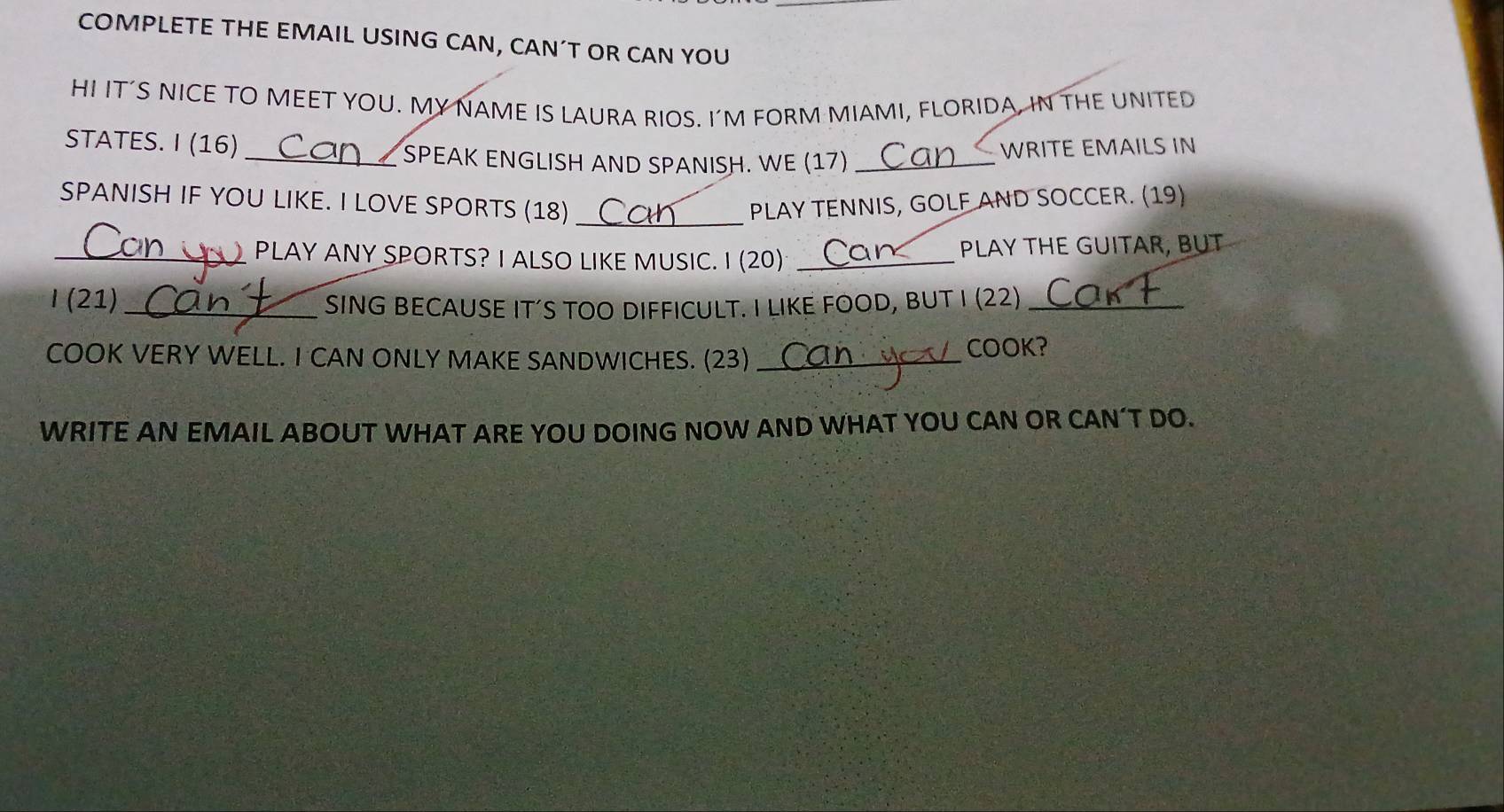 COMPLETE THE EMAIL USING CAN, CAN´T OR CAN YOU 
HI IT’S NICE TO MEET YOU. MY NAME IS LAURA RIOS. I'M FORM MIAMI, FLORIDA, IN THE UNITED 
STATES. I (16) WRITE EMAILS IN 
_SPEAK ENGLISH AND SPANISH. WE (17)_ 
_ 
SPANISH IF YOU LIKE. I LOVE SPORTS (18) PLAY TENNIS, GOLF AND SOCCER. (19) 
_PLAY ANY SPORTS? I ALSO LIKE MUSIC. I (20) _PLAY THE GUITAR, BUT 
I (21) _SING BECAUSE IT’S TOO DIFFICULT. I LIKE FOOD, BUT I (22)_ 
COOK VERY WELL. I CAN ONLY MAKE SANDWICHES. (23) _COOK? 
WRITE AN EMAIL ABOUT WHAT ARE YOU DOING NOW AND WHAT YOU CAN OR CAN’T DO.